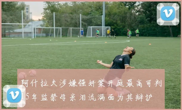 阿什拉夫涉嫌强奸案开庭最高可判15年监禁母亲泪流满面为其辩护