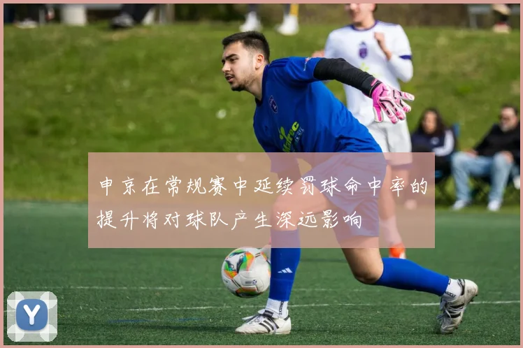 申京在常规赛中延续罚球命中率的提升将对球队产生深远影响