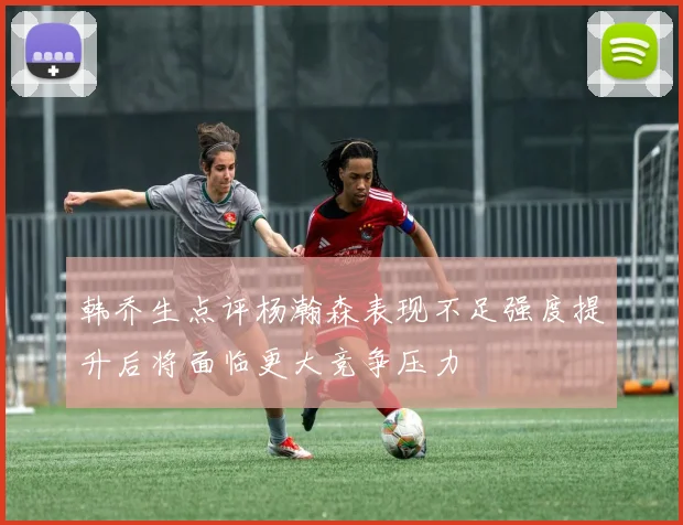 韩乔生点评杨瀚森表现不足强度提升后将面临更大竞争压力
