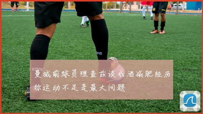 曼城前球员理查兹谈戒酒减肥经历称运动不足是最大问题