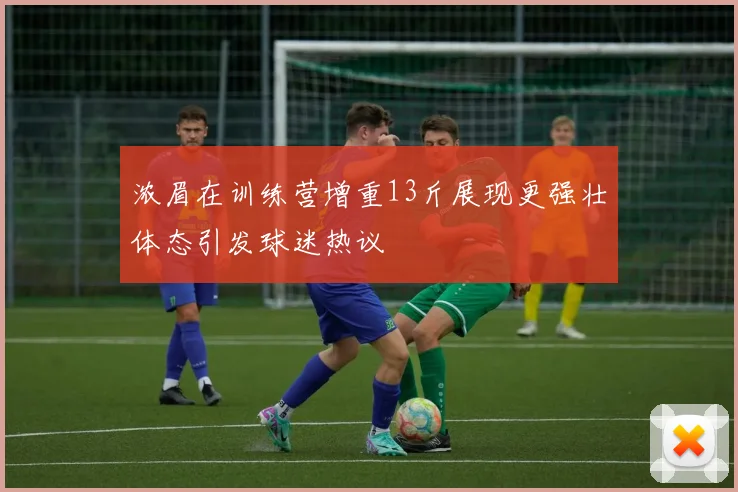 浓眉在训练营增重13斤展现更强壮体态引发球迷热议