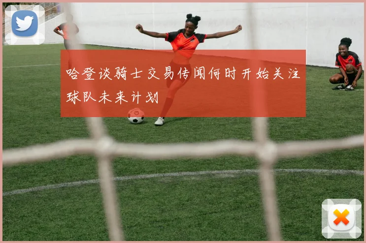 哈登谈骑士交易传闻何时开始关注球队未来计划