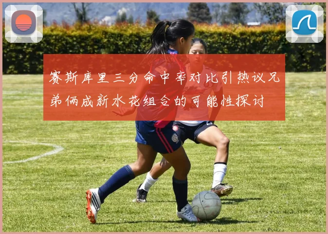 赛斯库里三分命中率对比引热议兄弟俩成新水花组合的可能性探讨