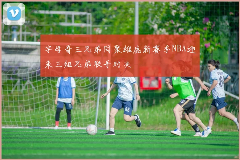 字母哥三兄弟同聚雄鹿新赛季NBA迎来三组兄弟联手对决