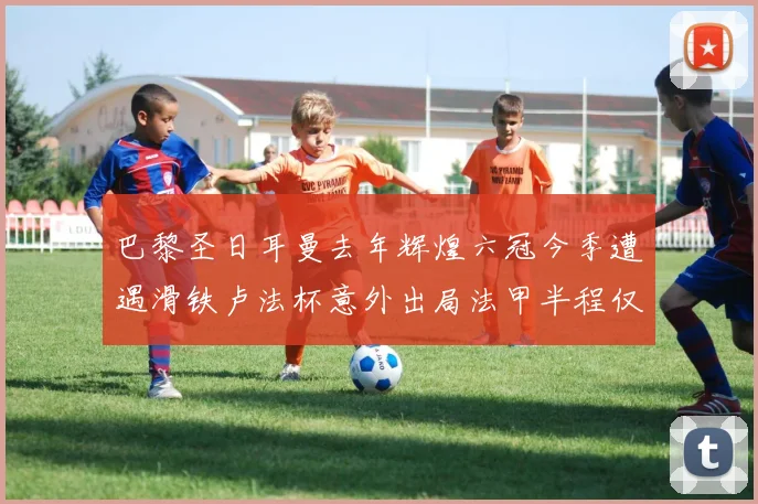 巴黎圣日耳曼去年辉煌六冠今季遭遇滑铁卢法杯意外出局法甲半程仅列第二