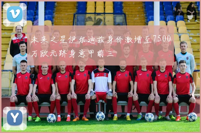 未来之星伊尔迪兹身价激增至7500万欧元跻身意甲前三