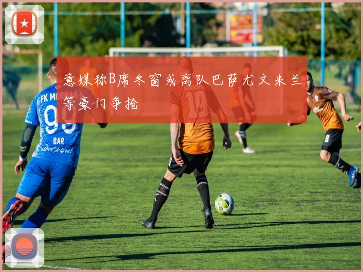 意媒称B席冬窗或离队巴萨尤文米兰等豪门争抢