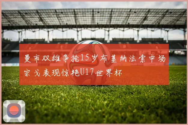 曼市双雄争抢15岁布基纳法索中场宗戈表现惊艳U17世界杯