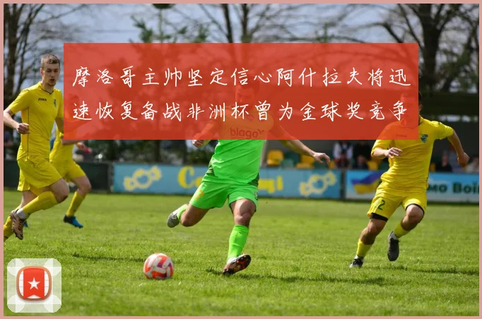 摩洛哥主帅坚定信心阿什拉夫将迅速恢复备战非洲杯曾为金球奖竞争者