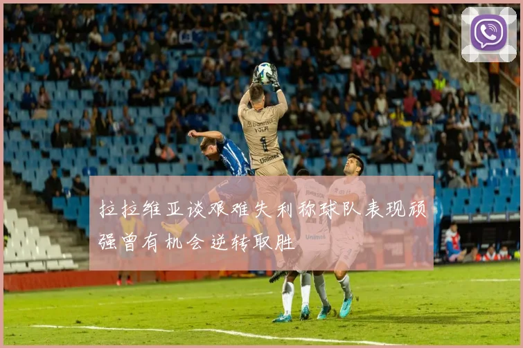 拉拉维亚谈艰难失利称球队表现顽强曾有机会逆转取胜