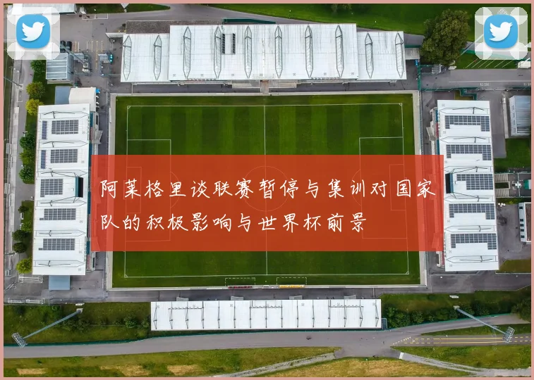 阿莱格里谈联赛暂停与集训对国家队的积极影响与世界杯前景