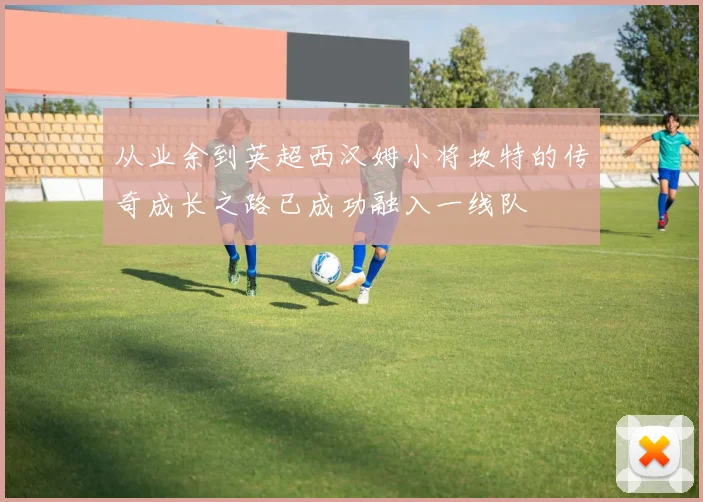 从业余到英超西汉姆小将坎特的传奇成长之路已成功融入一线队