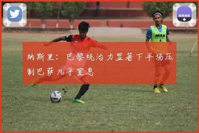 纳斯里：巴黎统治力显著下半场压制巴萨几乎窒息