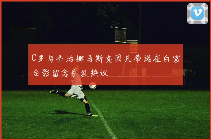 C罗与乔治娜马斯克因凡蒂诺在白宫合影留念引发热议