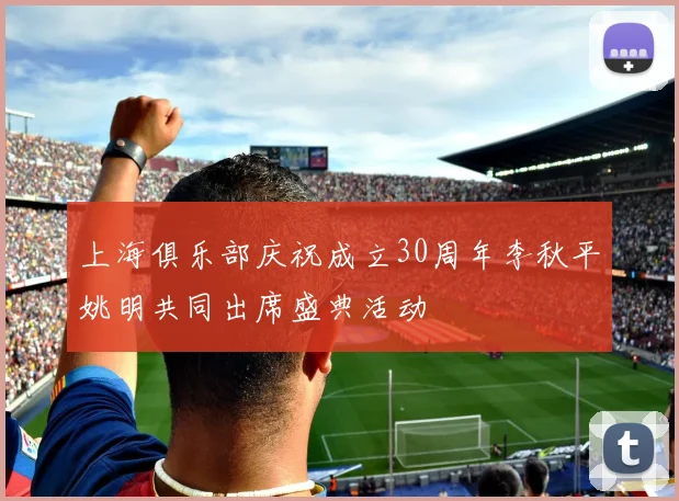 上海俱乐部庆祝成立30周年李秋平姚明共同出席盛典活动