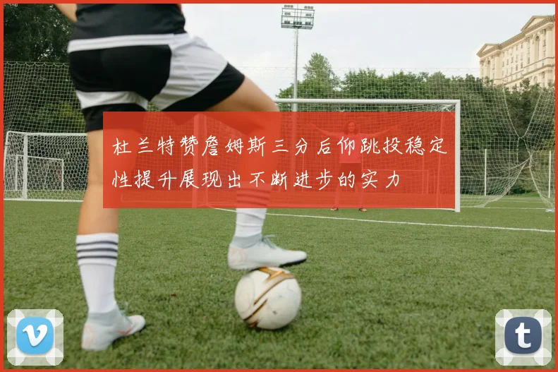 杜兰特赞詹姆斯三分后仰跳投稳定性提升展现出不断进步的实力