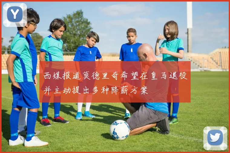 西媒报道莫德里奇希望在皇马退役并主动提出多种降薪方案