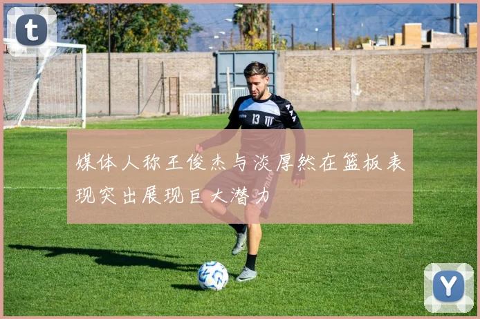 媒体人称王俊杰与淡厚然在篮板表现突出展现巨大潜力