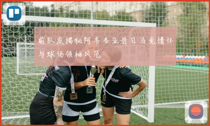 前队友揭秘阿韦洛亚昔日马竞情怀与球场领袖风范