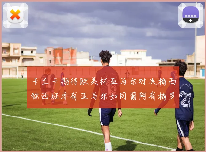 卡兰卡期待欧美杯亚马尔对决梅西称西班牙有亚马尔如同葡阿有梅罗