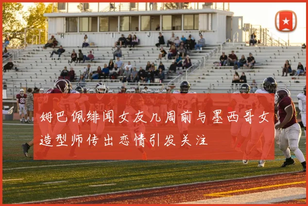 姆巴佩绯闻女友几周前与墨西哥女造型师传出恋情引发关注
