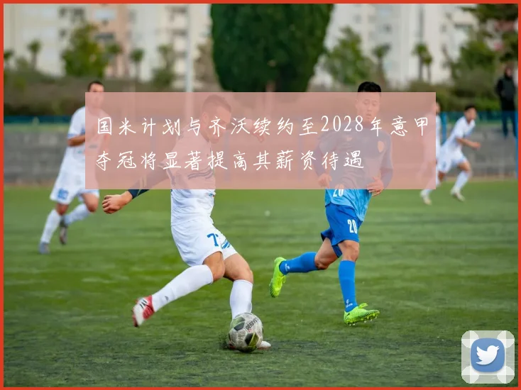 国米计划与齐沃续约至2028年意甲夺冠将显著提高其薪资待遇