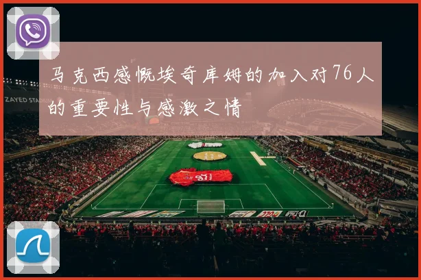 马克西感慨埃奇库姆的加入对76人的重要性与感激之情